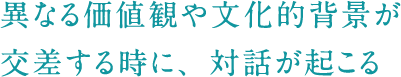 異なる価値観や文化的背景が交差する時に、対話が起こる