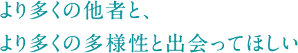 より多くの他者と、より多くの多様性と出会ってほしい