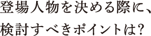 登場人物を決める際に、検討すべきポイントは？