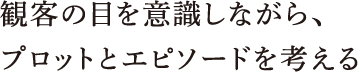 観客の目を意識しながら、プロットとエピソードを考える