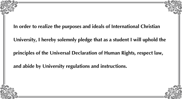 In order to realize the purposes and ideals of International Christian University, I hereby solemnly pledge that as a student I will uphold the principles of the Universal Declaration of Human Rights, respect law, and abide by University regulations and instructions.